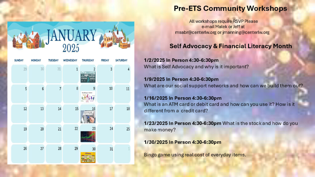 Pre-ETS January 2025 Calendar

Pre-ETS Community Workshops​

​

                                                All workshops require RSVP Please ​

                                                             e-mail Malek or Jeff at​

                                 msabr@centerlw.org or jmanning@centerlw.org​

​

                        Self Advocacy & Financial Literacy Month ​

​

1/2/2025 In Person 4:30-6:30pm​

What is Self Advocacy and why is it important?​

​

1/9/2025 In Person 4:30-6:30pm​

What are our social support networks and how can we build them out?​

​

1/16/2025 In Person 4:30-6:30pm​

What is an ATM card or debit card and how can you use it? How is it different from a  credit card? ​

​

1/23/2025 In Person 4:30-6:30pm What is the stock and how do you make money?​

​

1/30/2025 In Person 4:30-6:30pm​

​

Bingo game using real cost of everyday items.​